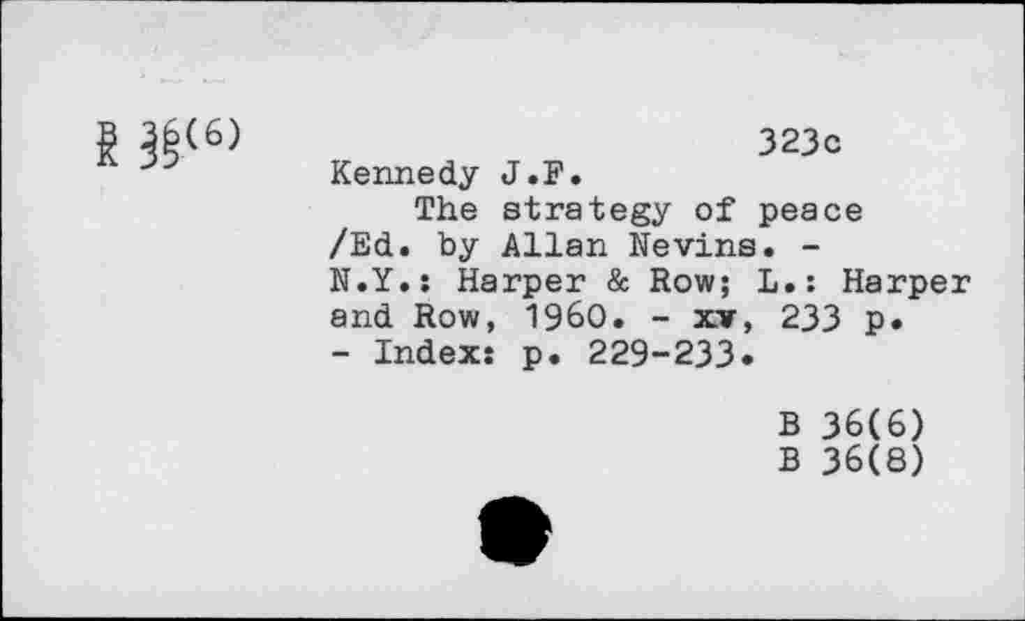 ﻿g ^(6)
323o Kennedy J.F.
The strategy of peace /Ed. by Allan Nevins. -N.Y.: Harper & Row; L.: Harper and Row, I960. - xv, 233 p.
- Index: p. 229-233.
B 36(6)
B 36(8)